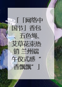 「网络中国节」香包、五色绳、艾草花束热销 兰州端午仪式感“香飘飘”