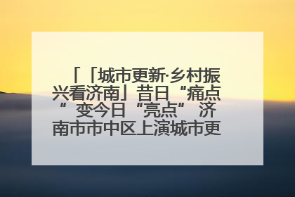 「城市更新·乡村振兴看济南」昔日“痛点”变今日“亮点” 济南市市中区上演城市更新“三部曲”