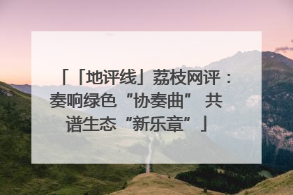 「地评线」荔枝网评：奏响绿色“协奏曲” 共谱生态“新乐章”