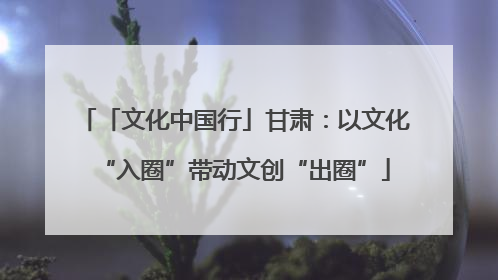 「文化中国行」甘肃：以文化“入圈”带动文创“出圈”