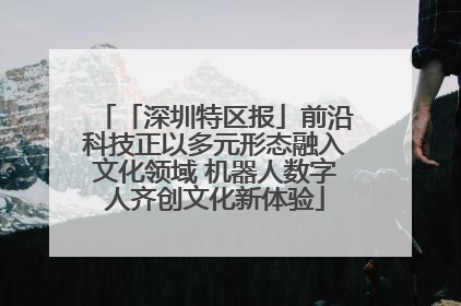 「深圳特区报」前沿科技正以多元形态融入文化领域 机器人数字人齐创文化新体验