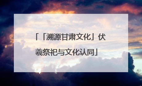「溯源甘肃文化」伏羲祭祀与文化认同