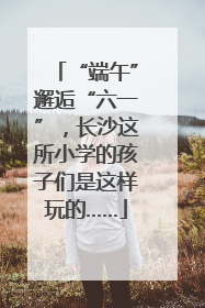 “端午”邂逅“六一”，长沙这所小学的孩子们是这样玩的……