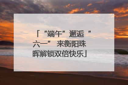 “端午”邂逅“六一” 来衡阳珠晖解锁双倍快乐