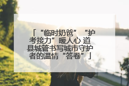 “临时奶爸”“护考接力”暖人心 道县城管书写城市守护者的温情“答卷”