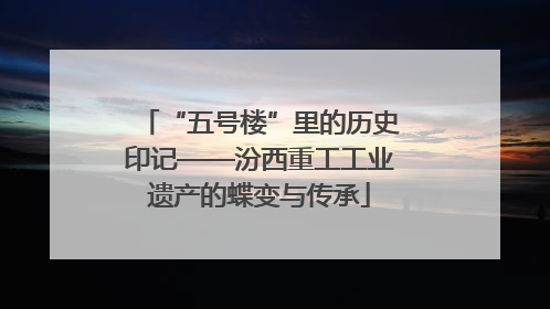 “五号楼”里的历史印记——汾西重工工业遗产的蝶变与传承