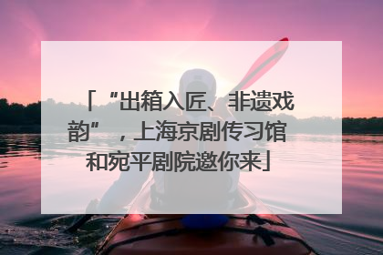 “出箱入匠、非遗戏韵”，上海京剧传习馆和宛平剧院邀你来