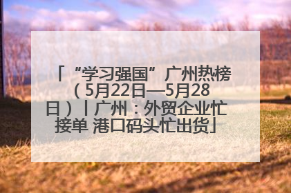 “学习强国”广州热榜（5月22日—5月28日）丨广州：外贸企业忙接单 港口码头忙出货