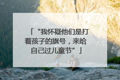 “我怀疑他们是打着孩子的旗号，来给自己过儿童节”