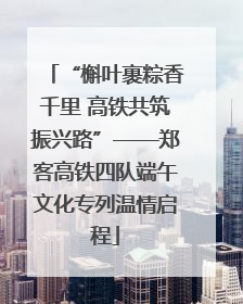 “槲叶裹粽香千里 高铁共筑振兴路”——郑客高铁四队端午文化专列温情启程