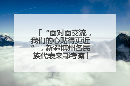 “面对面交流，我们的心贴得更近”，新疆博州各民族代表来鄂考察