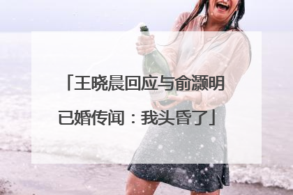 王晓晨回应与俞灏明已婚传闻：我头昏了