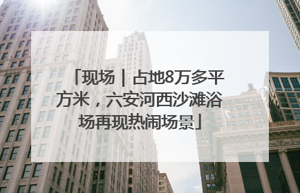 现场｜占地8万多平方米，六安河西沙滩浴场再现热闹场景