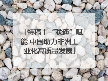 特稿丨“联通”赋能 中国助力非洲工业化高质量发展