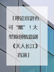 理论宣讲也可“燃”！大型原创情景剧《天人长江》首演