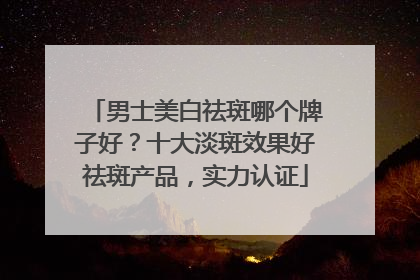 男士美白祛斑哪个牌子好？十大淡斑效果好祛斑产品，实力认证