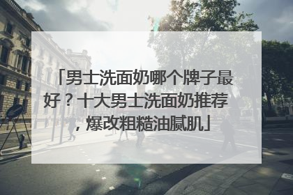 男士洗面奶哪个牌子最好？十大男士洗面奶推荐，爆改粗糙油腻肌