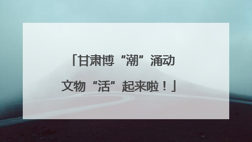 甘肃博“潮”涌动 文物“活”起来啦！