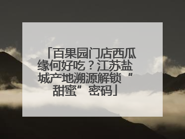 百果园门店西瓜缘何好吃？江苏盐城产地溯源解锁“甜蜜”密码