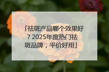 祛斑产品哪个效果好？2025年度热门祛斑品牌，平价好用