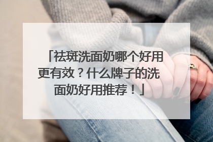 祛斑洗面奶哪个好用更有效？什么牌子的洗面奶好用推荐！