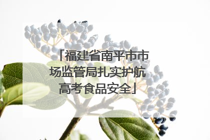 福建省南平市市场监管局扎实护航高考食品安全