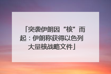 突袭伊朗因“核”而起：伊朗称获得以色列大量核战略文件