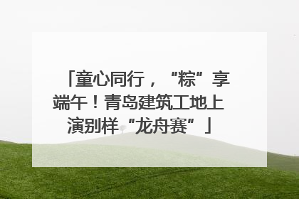 童心同行，“粽”享端午！青岛建筑工地上演别样“龙舟赛”