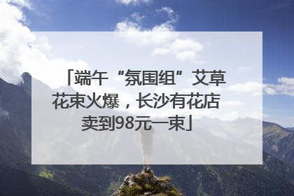 端午“氛围组”艾草花束火爆，长沙有花店卖到98元一束