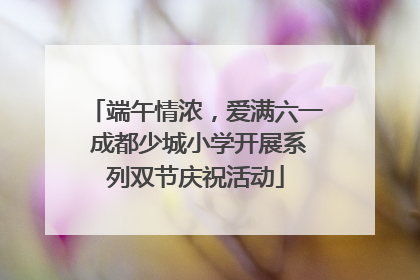 端午情浓，爱满六一 成都少城小学开展系列双节庆祝活动