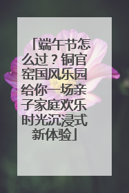 端午节怎么过？铜官窑国风乐园给你一场亲子家庭欢乐时光沉浸式新体验