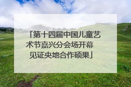 第十四届中国儿童艺术节嘉兴分会场开幕 见证央地合作硕果