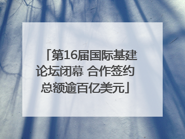 第16届国际基建论坛闭幕 合作签约总额逾百亿美元