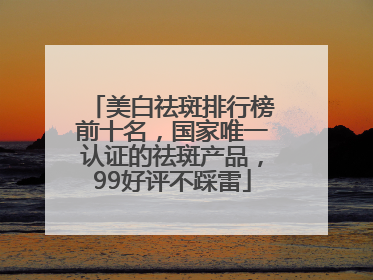美白祛斑排行榜前十名，国家唯一认证的祛斑产品，99好评不踩雷