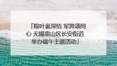 粽叶裹深情 军舞颂同心 无锡惠山区长安街道举办端午主题活动