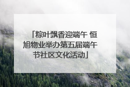 粽叶飘香迎端午 恒旭物业举办第五届端午节社区文化活动