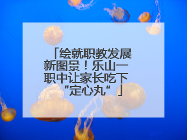 绘就职教发展新图景！乐山一职中让家长吃下“定心丸”
