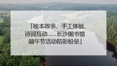 绘本故事、手工体验、诗词互动……长沙图书馆端午节活动精彩纷呈