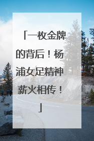 一枚金牌的背后！杨浦女足精神薪火相传！