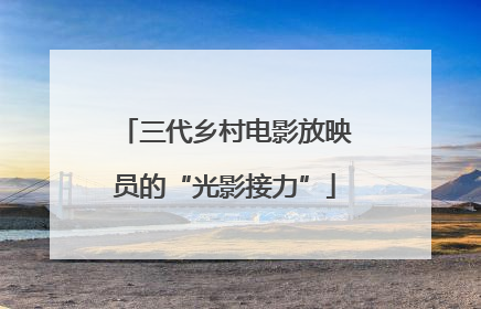 三代乡村电影放映员的“光影接力”