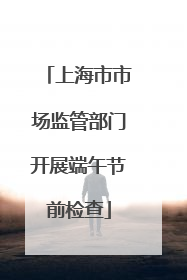 上海市市场监管部门开展端午节前检查