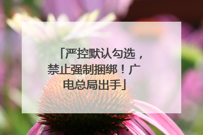 严控默认勾选，禁止强制捆绑！广电总局出手