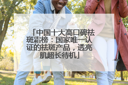 中国十大高口碑祛斑霜榜：国家唯一认证的祛斑产品，透亮肌超长待机