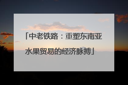 中老铁路：重塑东南亚水果贸易的经济脉搏