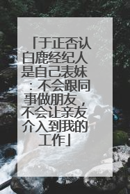 于正否认白鹿经纪人是自己表妹：不会跟同事做朋友，不会让亲友介入到我的工作