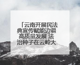 云南开展民法典宣传赋能边疆高质量发展 法治种子在云岭大地生根发芽