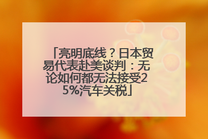 亮明底线？日本贸易代表赴美谈判：无论如何都无法接受25%汽车关税
