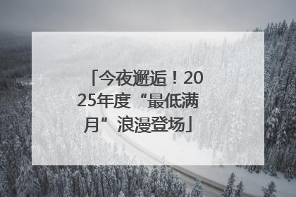 今夜邂逅！2025年度“最低满月”浪漫登场