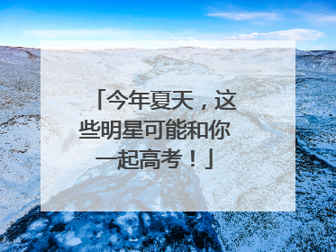 今年夏天，这些明星可能和你一起高考！