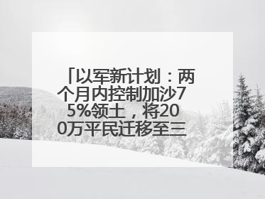 以军新计划：两个月内控制加沙75%领土，将200万平民迁移至三个小区域